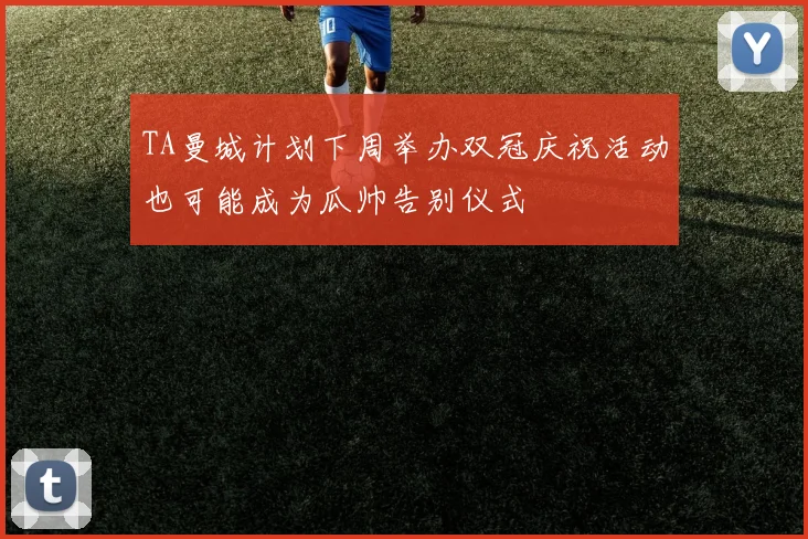 TA曼城计划下周举办双冠庆祝活动也可能成为瓜帅告别仪式