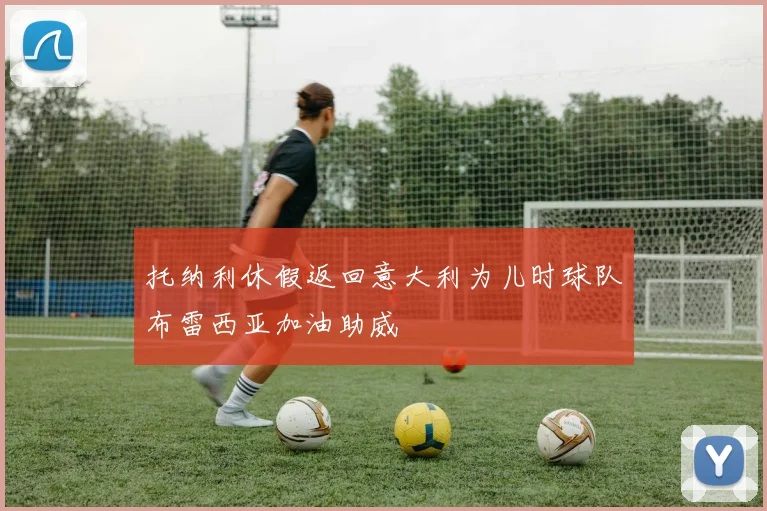 托纳利休假返回意大利为儿时球队布雷西亚加油助威