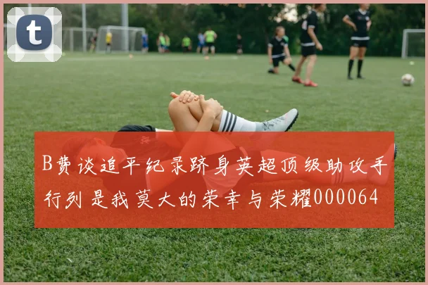 B费谈追平纪录跻身英超顶级助攻手行列是我莫大的荣幸与荣耀0000644